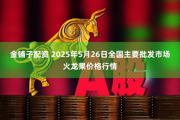 金铺子配资 2025年5月26日全国主要批发市场火龙果价格行情