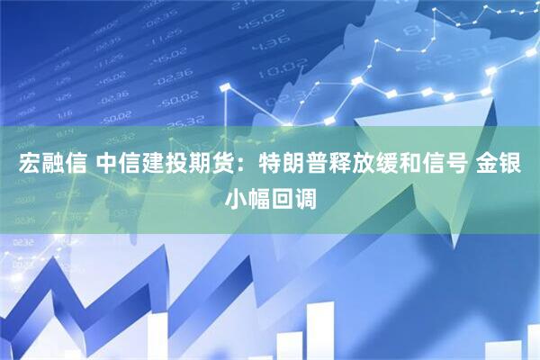 宏融信 中信建投期货：特朗普释放缓和信号 金银小幅回调