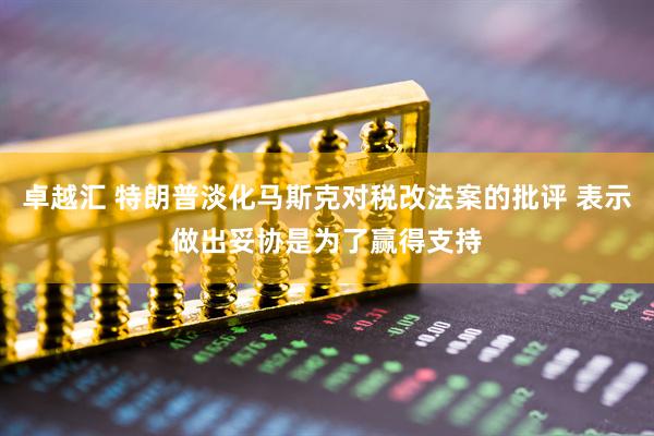 卓越汇 特朗普淡化马斯克对税改法案的批评 表示做出妥协是为了赢得支持
