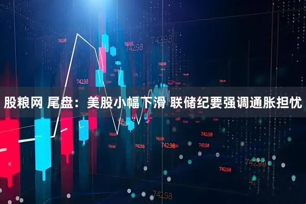 股粮网 尾盘：美股小幅下滑 联储纪要强调通胀担忧