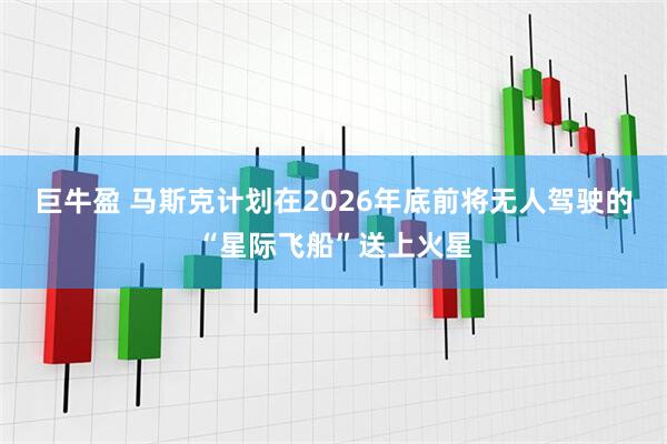巨牛盈 马斯克计划在2026年底前将无人驾驶的“星际飞船”送上火星