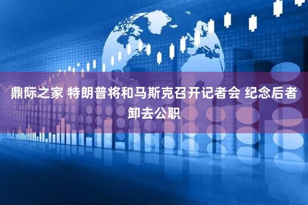 鼎际之家 特朗普将和马斯克召开记者会 纪念后者卸去公职