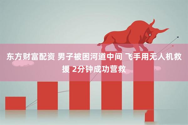 东方财富配资 男子被困河道中间 飞手用无人机救援 2分钟成功营救