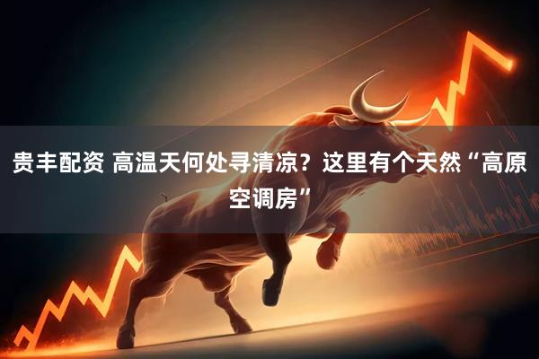 贵丰配资 高温天何处寻清凉？这里有个天然“高原空调房”