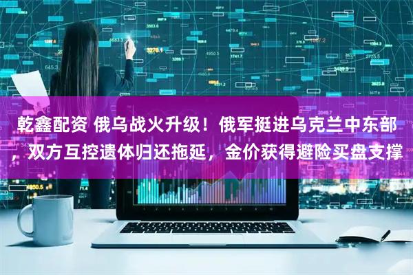 乾鑫配资 俄乌战火升级！俄军挺进乌克兰中东部，双方互控遗体归还拖延，金价获得避险买盘支撑