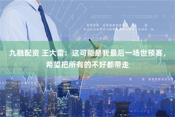 九融配资 王大雷：这可能是我最后一场世预赛，希望把所有的不好都带走