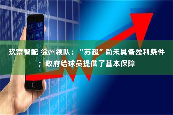玖富智配 徐州领队：“苏超”尚未具备盈利条件；政府给球员提供了基本保障