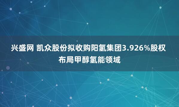 兴盛网 凯众股份拟收购阳氢集团3.926%股权 布局甲醇氢能领域