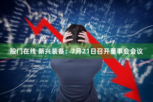 股门在线 新兴装备：7月21日召开董事会会议