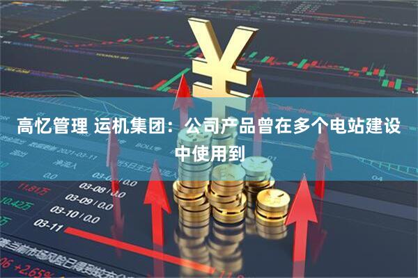 高忆管理 运机集团：公司产品曾在多个电站建设中使用到