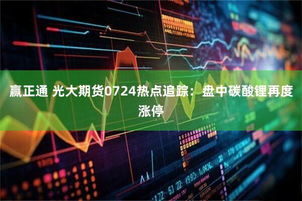 赢正通 光大期货0724热点追踪：盘中碳酸锂再度涨停