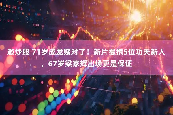 趣炒股 71岁成龙赌对了！新片提携5位功夫新人，67岁梁家辉出场更是保证