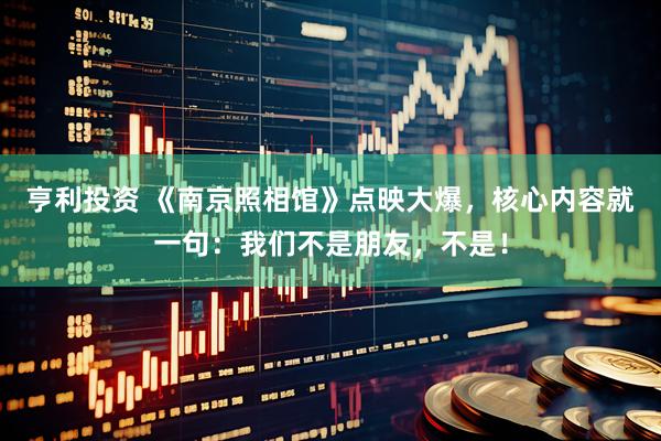 亨利投资 《南京照相馆》点映大爆，核心内容就一句：我们不是朋友，不是！