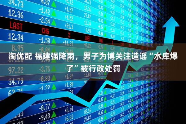 淘优配 福建强降雨，男子为博关注造谣“水库爆了”被行政处罚