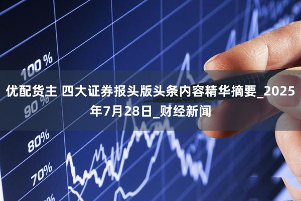 优配货主 四大证券报头版头条内容精华摘要_2025年7月28日_财经新闻