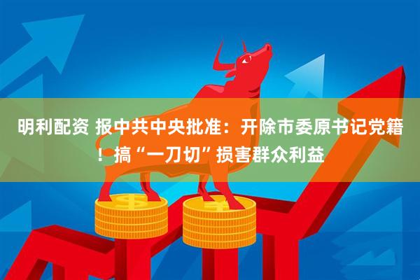 明利配资 报中共中央批准：开除市委原书记党籍！搞“一刀切”损害群众利益
