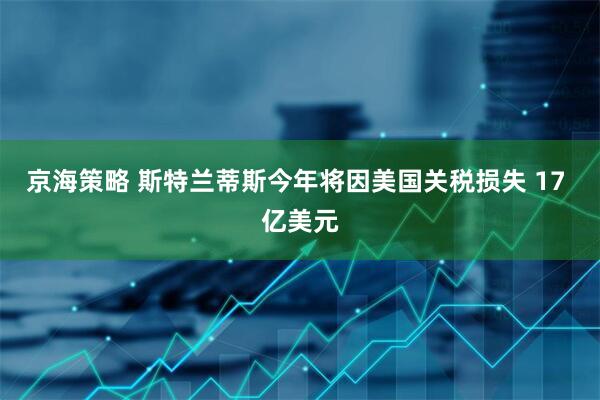 京海策略 斯特兰蒂斯今年将因美国关税损失 17 亿美元
