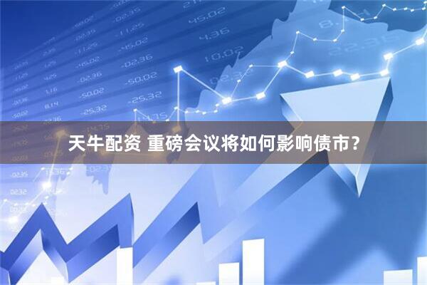 天牛配资 重磅会议将如何影响债市？