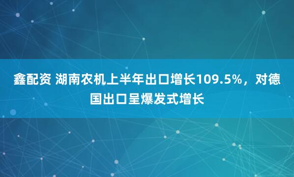 鑫配资 湖南农机上半年出口增长109.5%，对德国出口呈爆发式增长