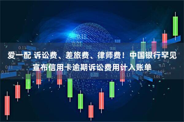 爱一配 诉讼费、差旅费、律师费！中国银行罕见宣布信用卡逾期诉讼费用计入账单