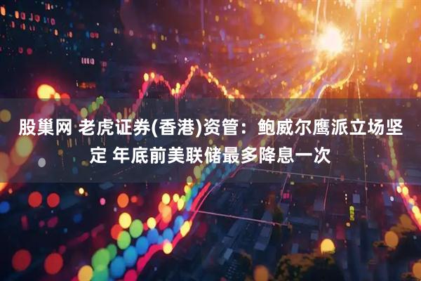 股巢网 老虎证券(香港)资管：鲍威尔鹰派立场坚定 年底前美联储最多降息一次