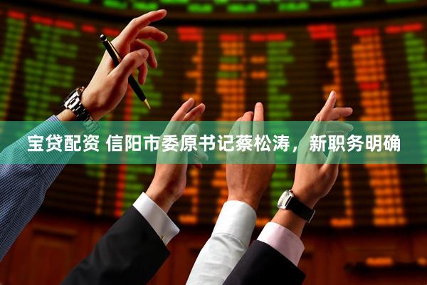 宝贷配资 信阳市委原书记蔡松涛，新职务明确