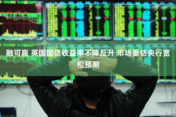融可赢 英国国债收益率不降反升 市场重估央行宽松预期