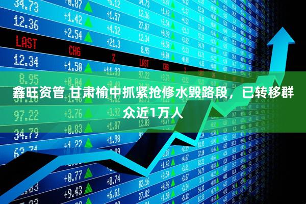 鑫旺资管 甘肃榆中抓紧抢修水毁路段，已转移群众近1万人