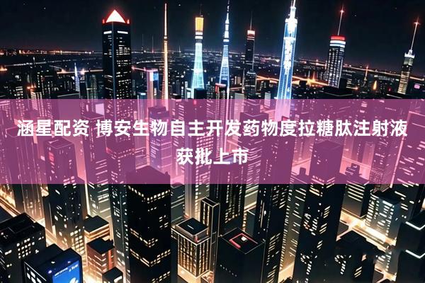 涵星配资 博安生物自主开发药物度拉糖肽注射液获批上市
