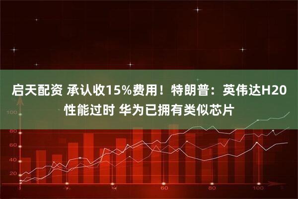 启天配资 承认收15%费用！特朗普：英伟达H20性能过时 华为已拥有类似芯片