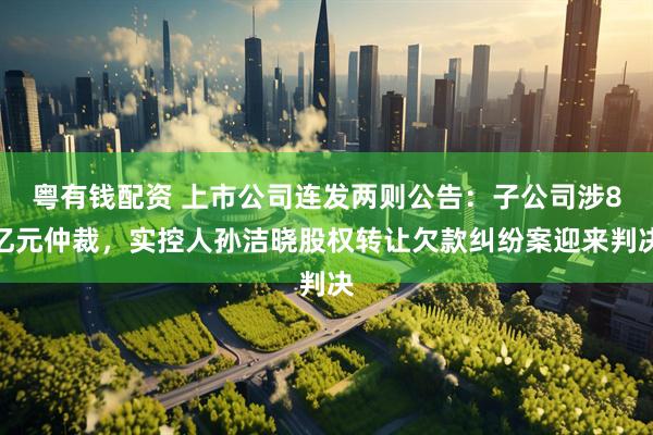 粤有钱配资 上市公司连发两则公告：子公司涉8亿元仲裁，实控人孙洁晓股权转让欠款纠纷案迎来判决