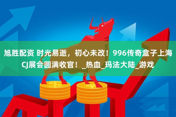 旭胜配资 时光易逝，初心未改！996传奇盒子上海CJ展会圆满收官！_热血_玛法大陆_游戏