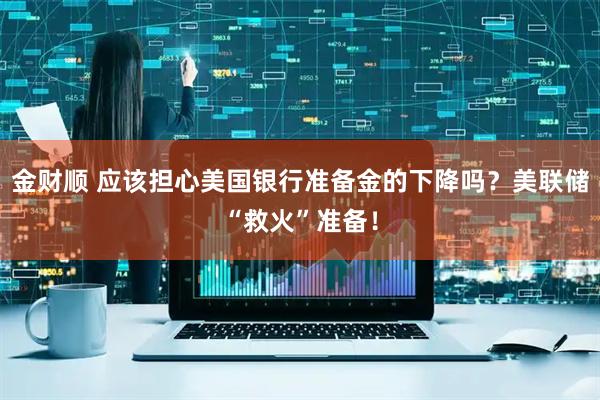 金财顺 应该担心美国银行准备金的下降吗？美联储“救火”准备！