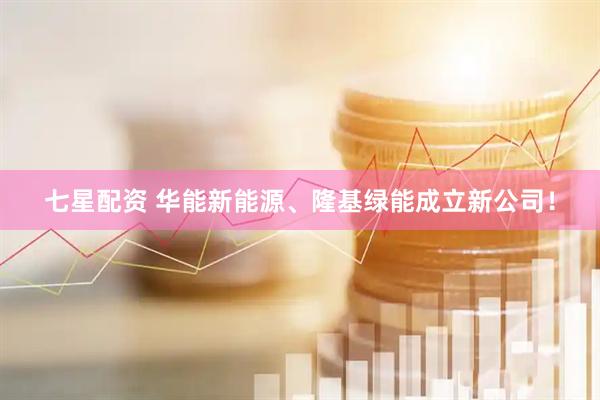 七星配资 华能新能源、隆基绿能成立新公司！