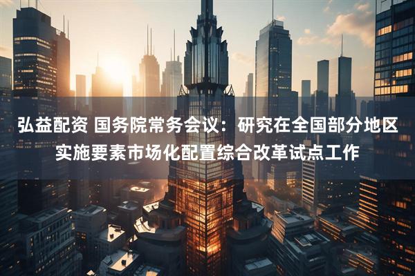 弘益配资 国务院常务会议：研究在全国部分地区实施要素市场化配置综合改革试点工作