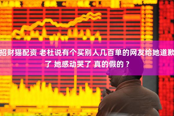 招财猫配资 老杜说有个买别人几百单的网友给她道歉了 她感动哭了 真的假的 ?