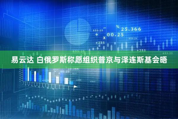 易云达 白俄罗斯称愿组织普京与泽连斯基会晤