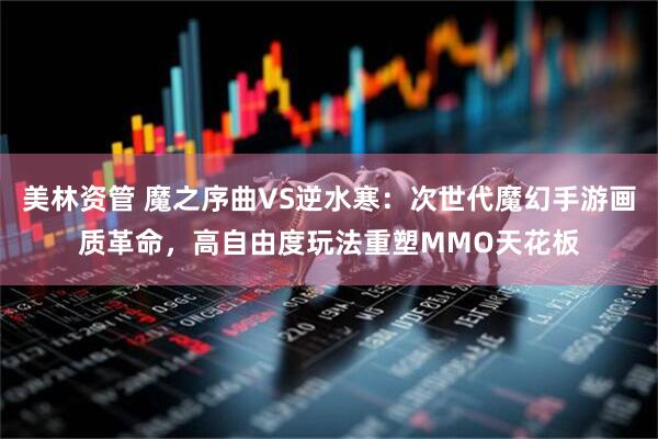 美林资管 魔之序曲VS逆水寒：次世代魔幻手游画质革命，高自由度玩法重塑MMO天花板