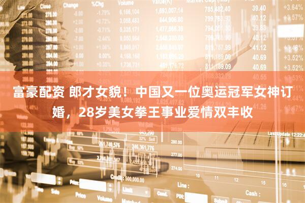 富豪配资 郎才女貌！中国又一位奥运冠军女神订婚，28岁美女拳王事业爱情双丰收