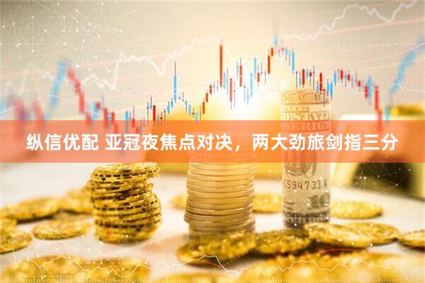 纵信优配 亚冠夜焦点对决，两大劲旅剑指三分
