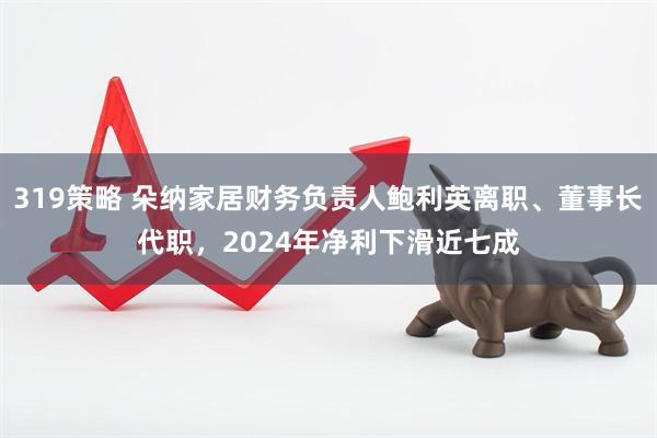 319策略 朵纳家居财务负责人鲍利英离职、董事长代职，2024年净利下滑近七成