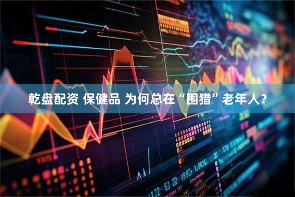 乾盘配资 保健品 为何总在“围猎”老年人？
