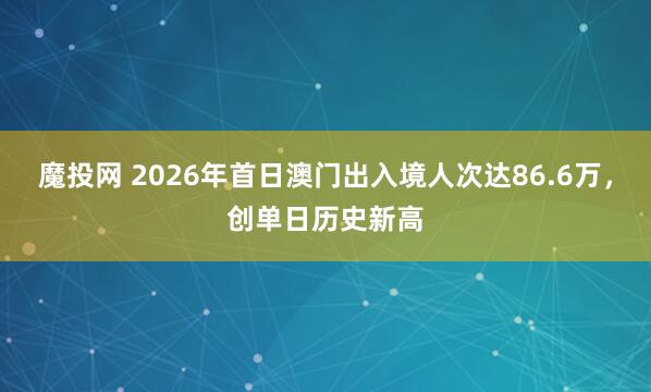 魔投网 2026年首日澳门出入境人次达86.6万，创单日历史新高