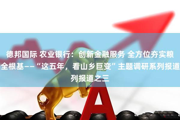德邦国际 农业银行：创新金融服务 全方位夯实粮食安全根基——“这五年，看山乡巨变”主题调研系列报道之三
