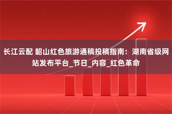 长江云配 韶山红色旅游通稿投稿指南：湖南省级网站发布平台_节日_内容_红色革命