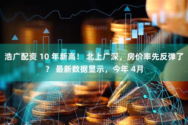 浩广配资 10 年新高！ 北上广深，房价率先反弹了？ 最新数据显示，今年 4月