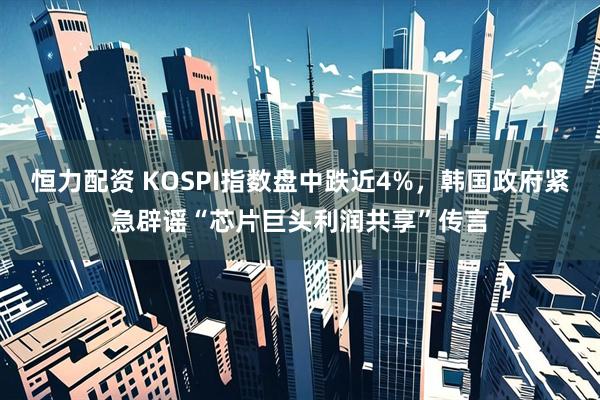 恒力配资 KOSPI指数盘中跌近4%，韩国政府紧急辟谣“芯片巨头利润共享”传言